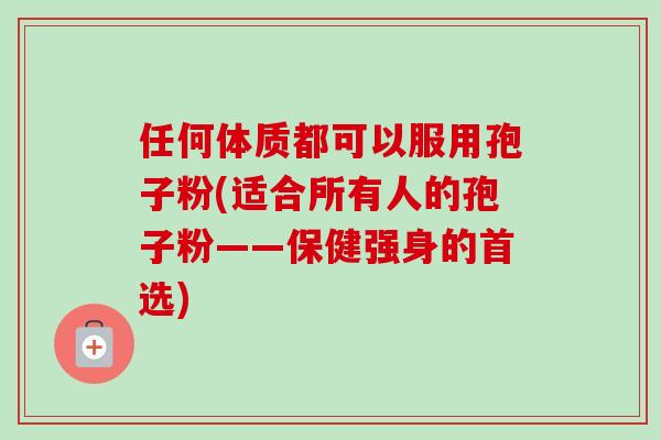 任何体质都可以服用孢子粉(适合所有人的孢子粉——保健强身的首选) 任何体质都可以服用孢子粉(适合所有人的孢子粉——保健强身的首选)