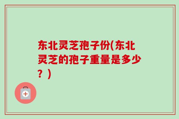 东北灵芝孢子份(东北灵芝的孢子重量是多少?) 东北灵芝孢子份(东北灵芝的孢子重量是多少?)