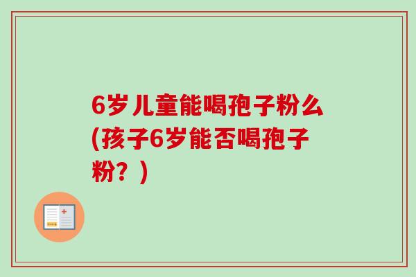 6岁儿童能喝孢子粉么(孩子6岁能否喝孢子粉?) 6岁儿童能喝孢子粉么(孩子6岁能否喝孢子粉?)