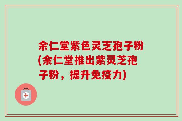 余仁堂紫色灵芝孢子粉(余仁堂推出紫灵芝孢子粉，提升免疫力)
