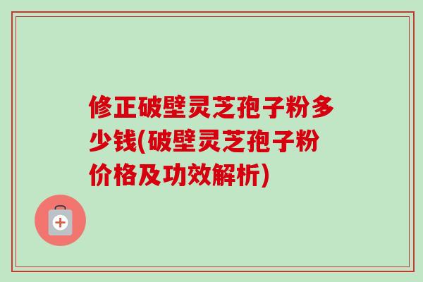 修正破壁灵芝孢子粉多少钱(破壁灵芝孢子粉价格及功效解析) 修正破壁灵芝孢子粉多少钱(破壁灵芝孢子粉价格及功效解析)