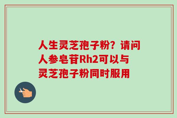 人生灵芝孢子粉?请问人参皂苷Rh2可以与灵芝孢子粉同时服用 人生灵芝孢子粉?请问人参皂苷Rh2可以与灵芝孢子粉同时服用