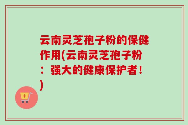 云南灵芝孢子粉的保健作用(云南灵芝孢子粉：强大的健康保护者！)