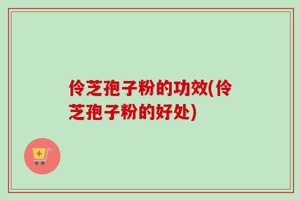 伶芝孢子粉的功效(伶芝孢子粉的好处) 伶芝孢子粉的功效(伶芝孢子粉的好处)