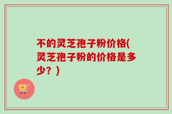 不的灵芝孢子粉价格(灵芝孢子粉的价格是多少?) 不的灵芝孢子粉价格(灵芝孢子粉的价格是多少?)