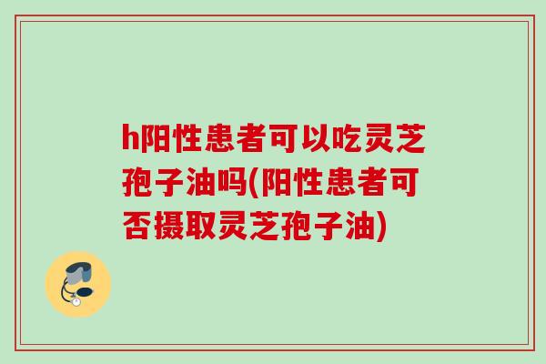 h阳性患者可以吃灵芝孢子油吗(阳性患者可否摄取灵芝孢子油) h阳性患者可以吃灵芝孢子油吗(阳性患者可否摄取灵芝孢子油)