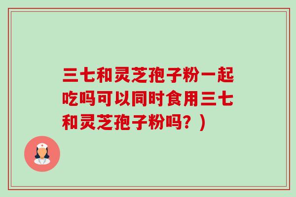 三七和灵芝孢子粉一起吃吗可以同时食用三七和灵芝孢子粉吗？)