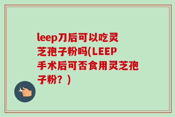 leep刀后可以吃灵芝孢子粉吗(LEEP手术后可否食用灵芝孢子粉？)