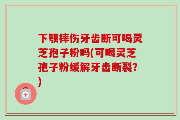 下颚摔伤牙齿断可喝灵芝孢子粉吗(可喝灵芝孢子粉缓解牙齿断裂?) 下颚摔伤牙齿断可喝灵芝孢子粉吗(可喝灵芝孢子粉缓解牙齿断裂?)