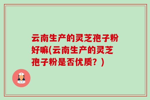 云南生产的灵芝孢子粉好嘛(云南生产的灵芝孢子粉是否优质？)