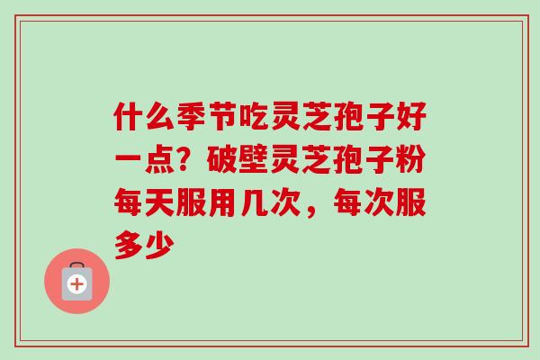 什么季节吃灵芝孢子好一点?破壁灵芝孢子粉每天服用几次,每次服多少 什么季节吃灵芝孢子好一点?破壁灵芝孢子粉每天服用几次,每次服多少