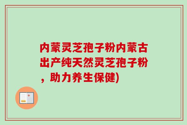 内蒙灵芝孢子粉内蒙古出产纯天然灵芝孢子粉,助力养生保健) 内蒙灵芝孢子粉内蒙古出产纯天然灵芝孢子粉,助力养生保健)