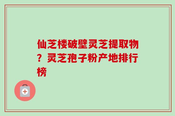 仙芝楼破壁灵芝提取物?灵芝孢子粉产地排行榜 仙芝楼破壁灵芝提取物?灵芝孢子粉产地排行榜