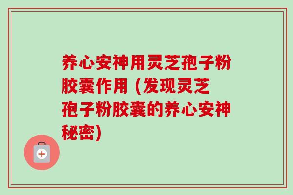 养心安神用灵芝孢子粉胶囊作用 (发现灵芝孢子粉胶囊的养心安神秘密)
