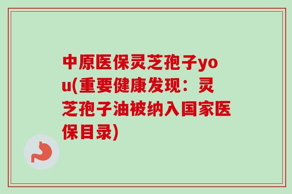 中原医保灵芝孢子you(重要健康发现：灵芝孢子油被纳入国家医保目录)