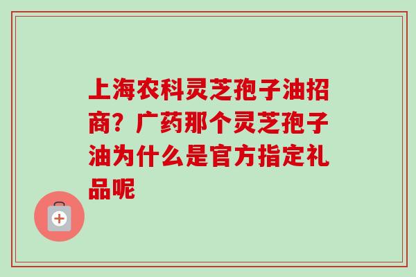上海农科灵芝孢子油招商?广药那个灵芝孢子油为什么是官方指定礼品呢 上海农科灵芝孢子油招商?广药那个灵芝孢子油为什么是官方指定礼品呢