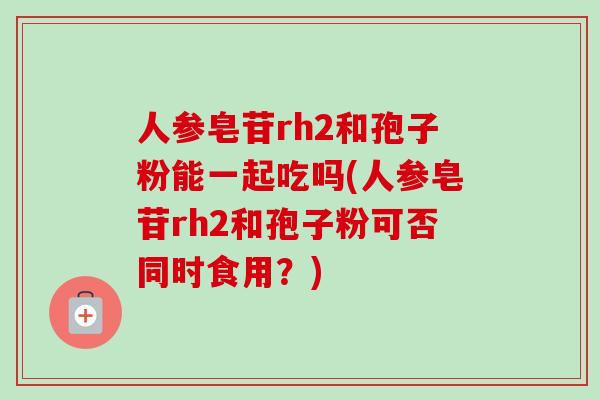 人参皂苷rh2和孢子粉能一起吃吗(人参皂苷rh2和孢子粉可否同时食用?) 人参皂苷rh2和孢子粉能一起吃吗(人参皂苷rh2和孢子粉可否同时食用?)