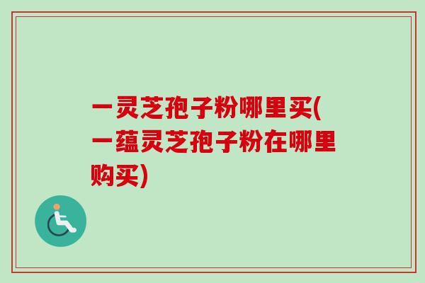 一灵芝孢子粉哪里买(一蕴灵芝孢子粉在哪里购买) 一灵芝孢子粉哪里买(一蕴灵芝孢子粉在哪里购买)