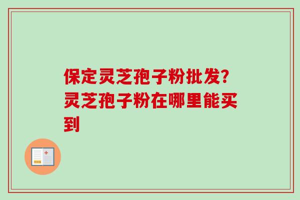 保定灵芝孢子粉批发？灵芝孢子粉在哪里能买到