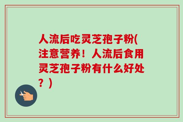 人流后吃灵芝孢子粉(注意营养！人流后食用灵芝孢子粉有什么好处？)