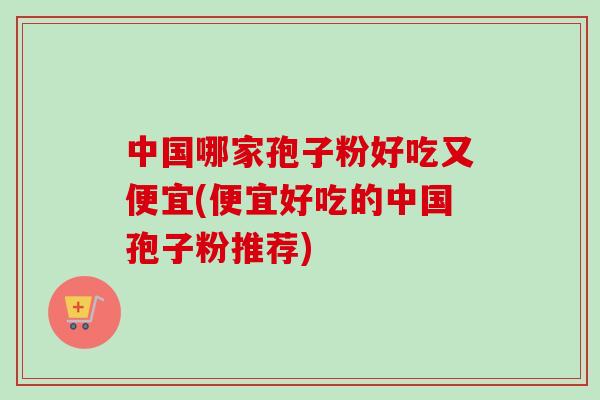 中国哪家孢子粉好吃又便宜(便宜好吃的中国孢子粉推荐) 中国哪家孢子粉好吃又便宜(便宜好吃的中国孢子粉推荐)