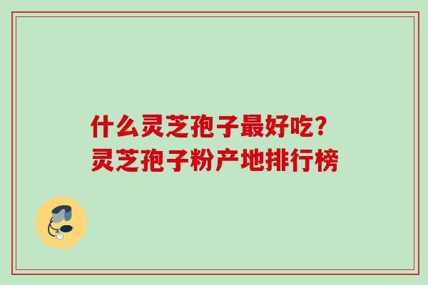 什么灵芝孢子好吃?灵芝孢子粉产地排行榜 什么灵芝孢子好吃?灵芝孢子粉产地排行榜