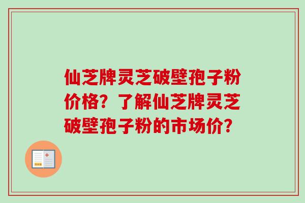 仙芝牌灵芝破壁孢子粉价格?了解仙芝牌灵芝破壁孢子粉的市场价? 仙芝牌灵芝破壁孢子粉价格?了解仙芝牌灵芝破壁孢子粉的市场价?