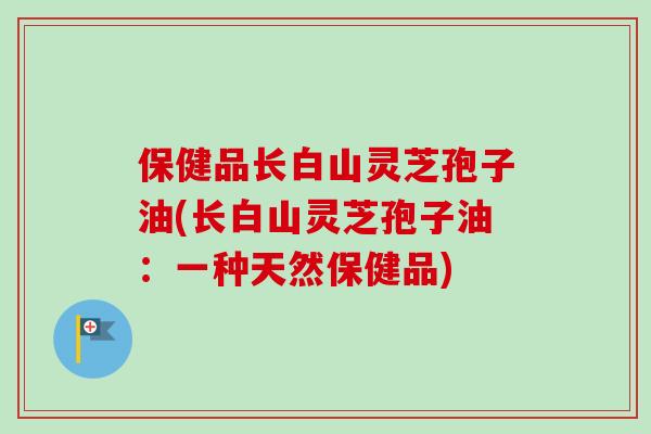 保健品长白山灵芝孢子油(长白山灵芝孢子油：一种天然保健品)