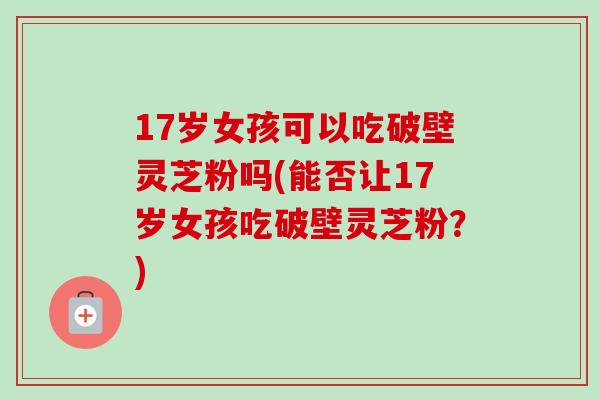 17岁女孩可以吃破壁灵芝粉吗(能否让17岁女孩吃破壁灵芝粉？)