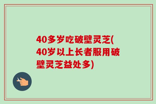 40多岁吃破壁灵芝(40岁以上长者服用破壁灵芝益处多) 40多岁吃破壁灵芝(40岁以上长者服用破壁灵芝益处多)