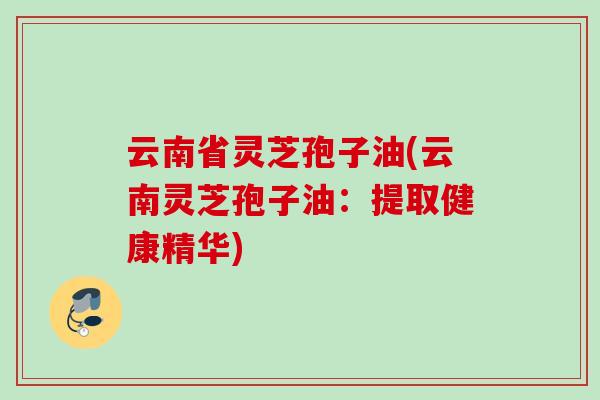 云南省灵芝孢子油(云南灵芝孢子油:提取健康精华) 云南省灵芝孢子油(云南灵芝孢子油:提取健康精华)