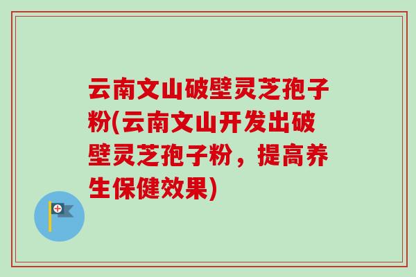 云南文山破壁灵芝孢子粉(云南文山开发出破壁灵芝孢子粉，提高养生保健效果)