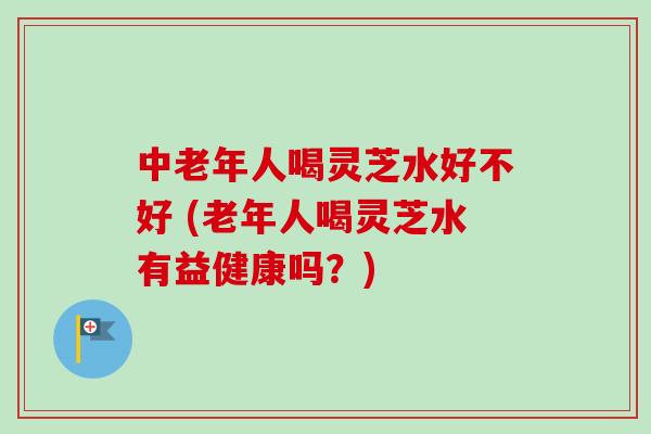 中老年人喝灵芝水好不好 (老年人喝灵芝水有益健康吗?) 中老年人喝灵芝水好不好 (老年人喝灵芝水有益健康吗?)