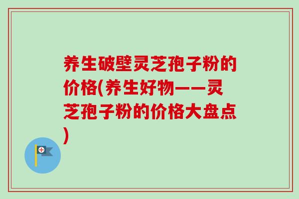 养生破壁灵芝孢子粉的价格(养生好物——灵芝孢子粉的价格大盘点) 养生破壁灵芝孢子粉的价格(养生好物——灵芝孢子粉的价格大盘点)