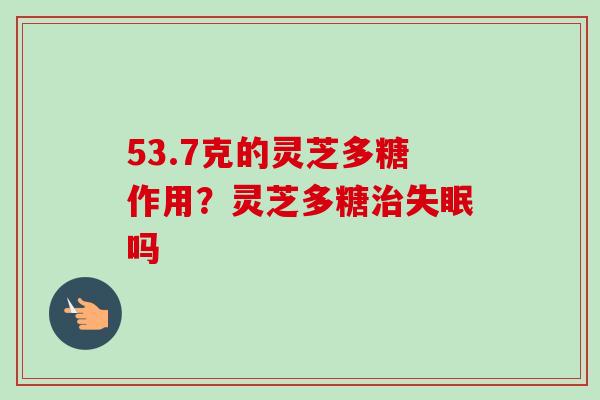 53.7克的灵芝多糖作用?灵芝多糖吗 53.7克的灵芝多糖作用?灵芝多糖吗