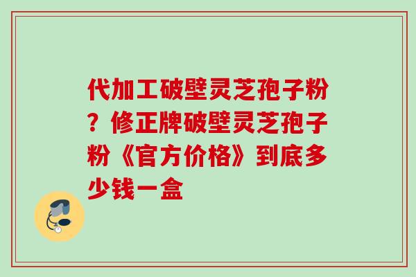代加工破壁灵芝孢子粉?修正牌破壁灵芝孢子粉《官方价格》到底多少钱一盒 代加工破壁灵芝孢子粉?修正牌破壁灵芝孢子粉《官方价格》到底多少钱一盒
