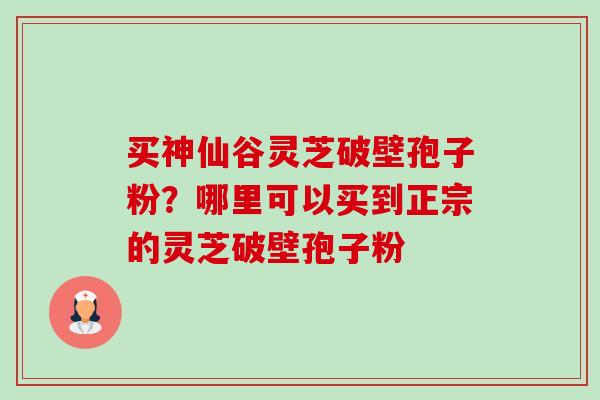 买神仙谷灵芝破壁孢子粉?哪里可以买到正宗的灵芝破壁孢子粉 买神仙谷灵芝破壁孢子粉?哪里可以买到正宗的灵芝破壁孢子粉