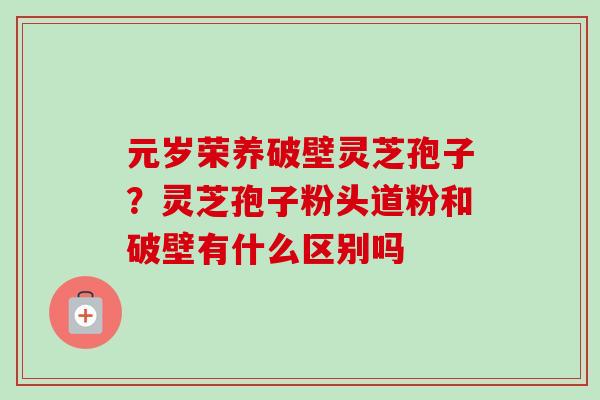 元岁荣养破壁灵芝孢子?灵芝孢子粉头道粉和破壁有什么区别吗 元岁荣养破壁灵芝孢子?灵芝孢子粉头道粉和破壁有什么区别吗