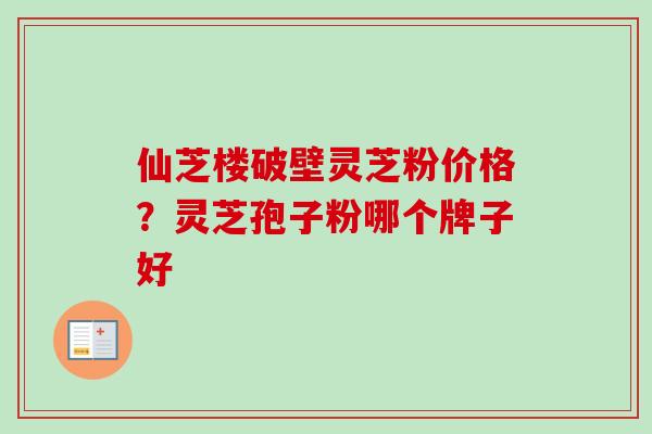 仙芝楼破壁灵芝粉价格？灵芝孢子粉哪个牌子好