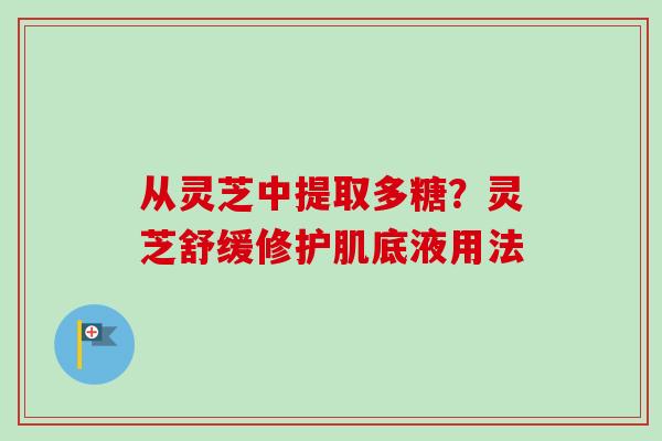 从灵芝中提取多糖？灵芝舒缓修护肌底液用法