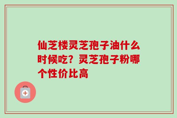 仙芝楼灵芝孢子油什么时候吃?灵芝孢子粉哪个性价比高 仙芝楼灵芝孢子油什么时候吃?灵芝孢子粉哪个性价比高