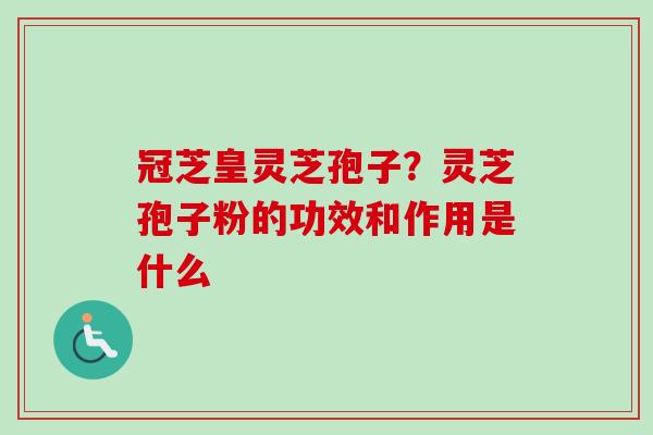 冠芝皇灵芝孢子？灵芝孢子粉的功效和作用是什么