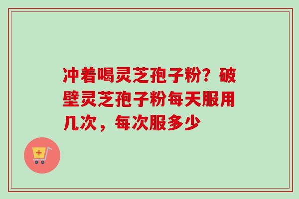 冲着喝灵芝孢子粉?破壁灵芝孢子粉每天服用几次,每次服多少 冲着喝灵芝孢子粉?破壁灵芝孢子粉每天服用几次,每次服多少