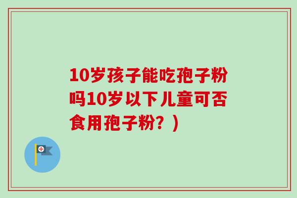 10岁孩子能吃孢子粉吗10岁以下儿童可否食用孢子粉？)