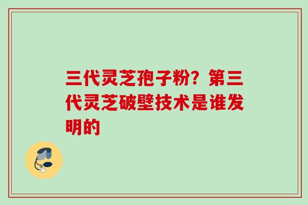 三代灵芝孢子粉?第三代灵芝破壁技术是谁发明的 三代灵芝孢子粉?第三代灵芝破壁技术是谁发明的
