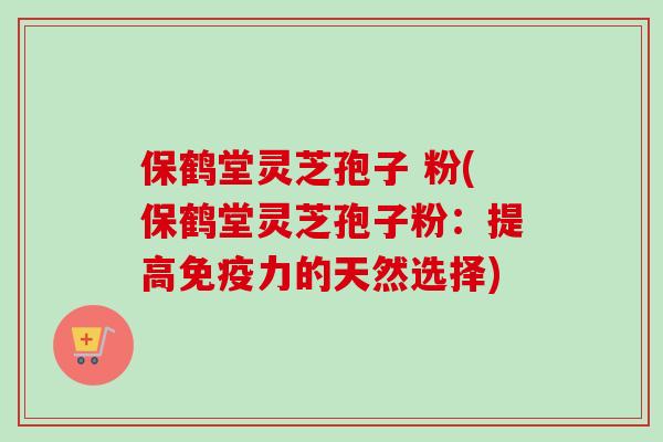 保鹤堂灵芝孢子 粉(保鹤堂灵芝孢子粉：提高免疫力的天然选择)