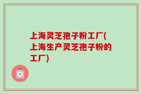 上海灵芝孢子粉工厂(上海生产灵芝孢子粉的工厂)