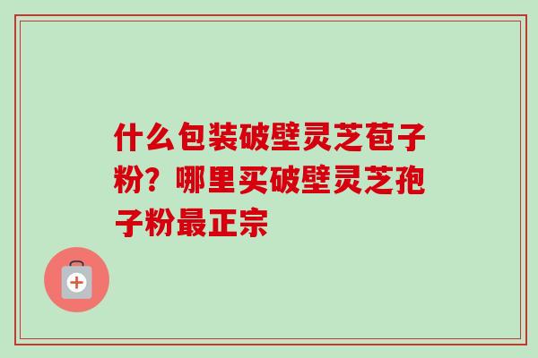 什么包装破壁灵芝苞子粉?哪里买破壁灵芝孢子粉正宗 什么包装破壁灵芝苞子粉?哪里买破壁灵芝孢子粉正宗