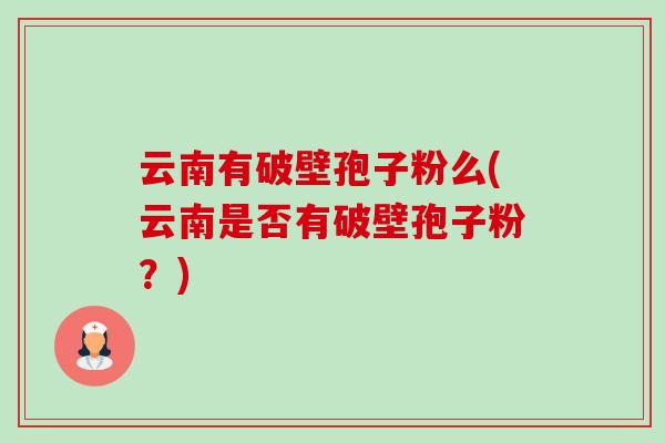 云南有破壁孢子粉么(云南是否有破壁孢子粉?) 云南有破壁孢子粉么(云南是否有破壁孢子粉?)