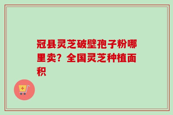 冠县灵芝破壁孢子粉哪里卖?全国灵芝种植面积 冠县灵芝破壁孢子粉哪里卖?全国灵芝种植面积